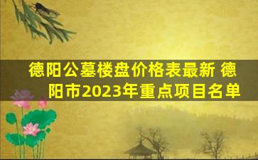 德阳公墓楼盘价格表最新 德阳市2023年重点项目名单